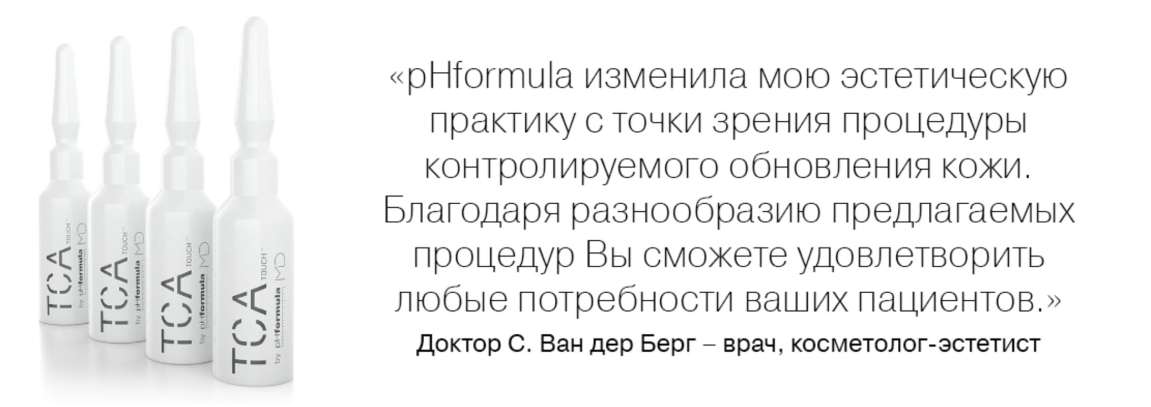 «pHformula изменила мою эстетическую практику с точки зрения процедуры контролируемого обновления кожи. Благодаря разнообразию предлагаемых процедур Вы сможете удовлетворить любые потребности ваших пациентов.» Доктор С. Ван дер Берг — врач, косметолог-эстетист